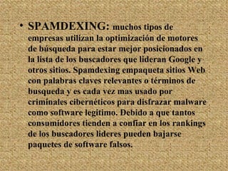 SPAMDEXING:  muchos tipos de empresas utilizan la optimización de motores de búsqueda para estar mejor posicionados en la lista de los buscadores que lideran Google y otros sitios. Spamdexing empaqueta sitios Web con palabras claves relevantes o términos de busqueda y es cada vez mas usado por criminales cibernéticos para disfrazar malware como software legitimo. Debido a que tantos consumidores tienden a confiar en los rankings de los buscadores lideres pueden bajarse paquetes de software falsos. 
