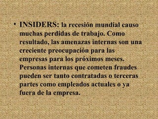 INSIDERS:  la recesión mundial causo muchas perdidas de trabajo. Como resultado, las amenazas internas son una creciente preocupación para las empresas para los próximos meses. Personas internas que cometen fraudes pueden ser tanto contratadas o terceras partes como empleados actuales o ya fuera de la empresa. 