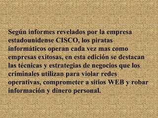 Según informes revelados por la empresa estadounidense CISCO, los piratas informáticos operan cada vez mas como empresas exitosas, en esta edición se destacan las técnicas y estrategias de negocios que los criminales utilizan para violar redes operativas, comprometer a sitios WEB y robar información y dinero personal.   
