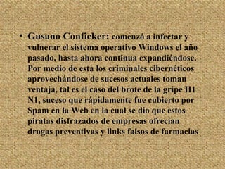 Gusano Conficker:  comenzó a infectar y vulnerar el sistema operativo Windows el año pasado, hasta ahora continua expandiéndose. Por medio de esta los criminales cibernéticos aprovechándose de sucesos actuales toman ventaja, tal es el caso del brote de la gripe H1 N1, suceso que rápidamente fue cubierto por Spam en la Web en la cual se dio que estos piratas disfrazados de empresas ofrecían drogas preventivas y links falsos de farmacias 