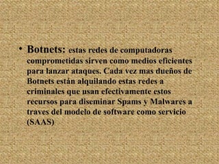 Botnets:  estas redes de computadoras comprometidas sirven como medios eficientes para lanzar ataques. Cada vez mas dueños de Botnets están alquilando estas redes a criminales que usan efectivamente estos recursos para diseminar Spams y Malwares a traves del modelo de software como servicio (SAAS)  