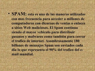 SPAM:  esta es una de las maneras utilizadas con mas frecuencia para acceder a millones de computadoras con dicursos de ventas o enlaces a sitios Web maliciosos. El Spam continua siendo el mayor vehiculo para distribuir gusanos y malwares como también para cerrar el trafico de internet. Asombrosamente 180 billones de mensajes Spam son enviados cada día lo que representa el 90% del trafico del e-mail mundial. 
