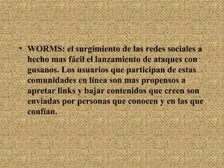 WORMS: el surgimiento de las redes sociales a hecho mas fácil el lanzamiento de ataques con gusanos. Los usuarios que participan de estas comunidades en línea son mas propensos a apretar links y bajar contenidos que creen son enviadas por personas que conocen y en las que confían. 