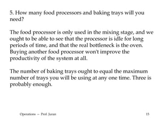 Operations  --  Prof. Juran 5. How many food processors and baking trays will you need? The food processor is only used in the mixing stage, and we ought to be able to see that the processor is idle for long periods of time, and that the real bottleneck is the oven. Buying another food processor won't improve the productivity of the system at all. The number of baking trays ought to equal the maximum number of trays you will be using at any one time. Three is probably enough.  