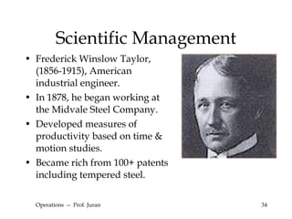Scientific Management Frederick Winslow Taylor, (1856-1915), American industrial engineer. In 1878, he began working at the Midvale Steel Company. Developed measures of  productivity based on time & motion studies.  Became rich from 100+ patents including tempered steel. Operations  --  Prof. Juran 