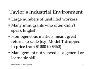 Taylor’s Industrial Environment Large numbers of unskilled workers Many immigrants who often didn’t speak English Homogeneous markets meant great returns to scale (e.g, Model T dropped in price from $1000 to $360) Management not viewed as a general or learnable skill Operations  --  Prof. Juran 