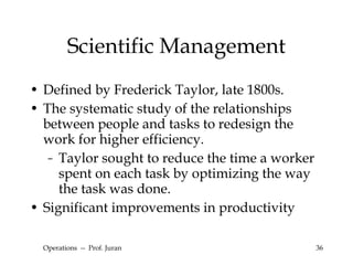 Scientific Management Defined by Frederick Taylor, late 1800s. The systematic study of the relationships between people and tasks to redesign the work for higher efficiency. Taylor sought to reduce the time a worker spent on each task by optimizing the way the task was done. Significant improvements in productivity Operations  --  Prof. Juran 