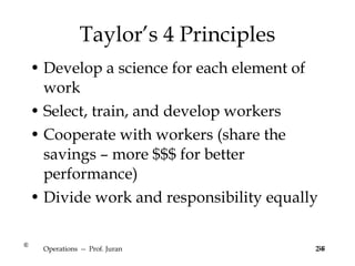 Taylor’s 4 Principles Develop a science for each element of work Select, train, and develop workers Cooperate with workers (share the savings – more $$$ for better performance) Divide work and responsibility equally Operations  --  Prof. Juran 2-6 