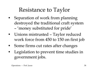 Resistance to Taylor Separation of work from planning destroyed the traditional craft system – ‘money substituted for pride’ Unions mistrusted – Taylor reduced work force from 450 to 150 on first job Some firms cut rates after changes Legislation to prevent time studies in government jobs. Operations  --  Prof. Juran 