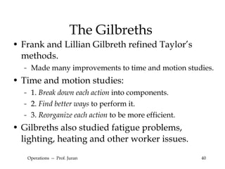 The Gilbreths Frank and Lillian Gilbreth refined Taylor’s methods. Made many improvements to time and motion studies. Time and motion studies: 1.  Break down each action  into components. 2.  Find better ways  to perform it. 3.  Reorganize each action  to be more efficient. Gilbreths also studied fatigue problems, lighting, heating and other worker issues. Operations  --  Prof. Juran 