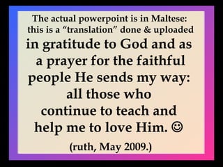 The actual powerpoint is in Maltese:  this is a “translation” done & uploaded in gratitude to God and as  a prayer for the faithful people He sends my way:  all those who  continue to teach and  help me to love Him.     (ruth, May 2009.) 