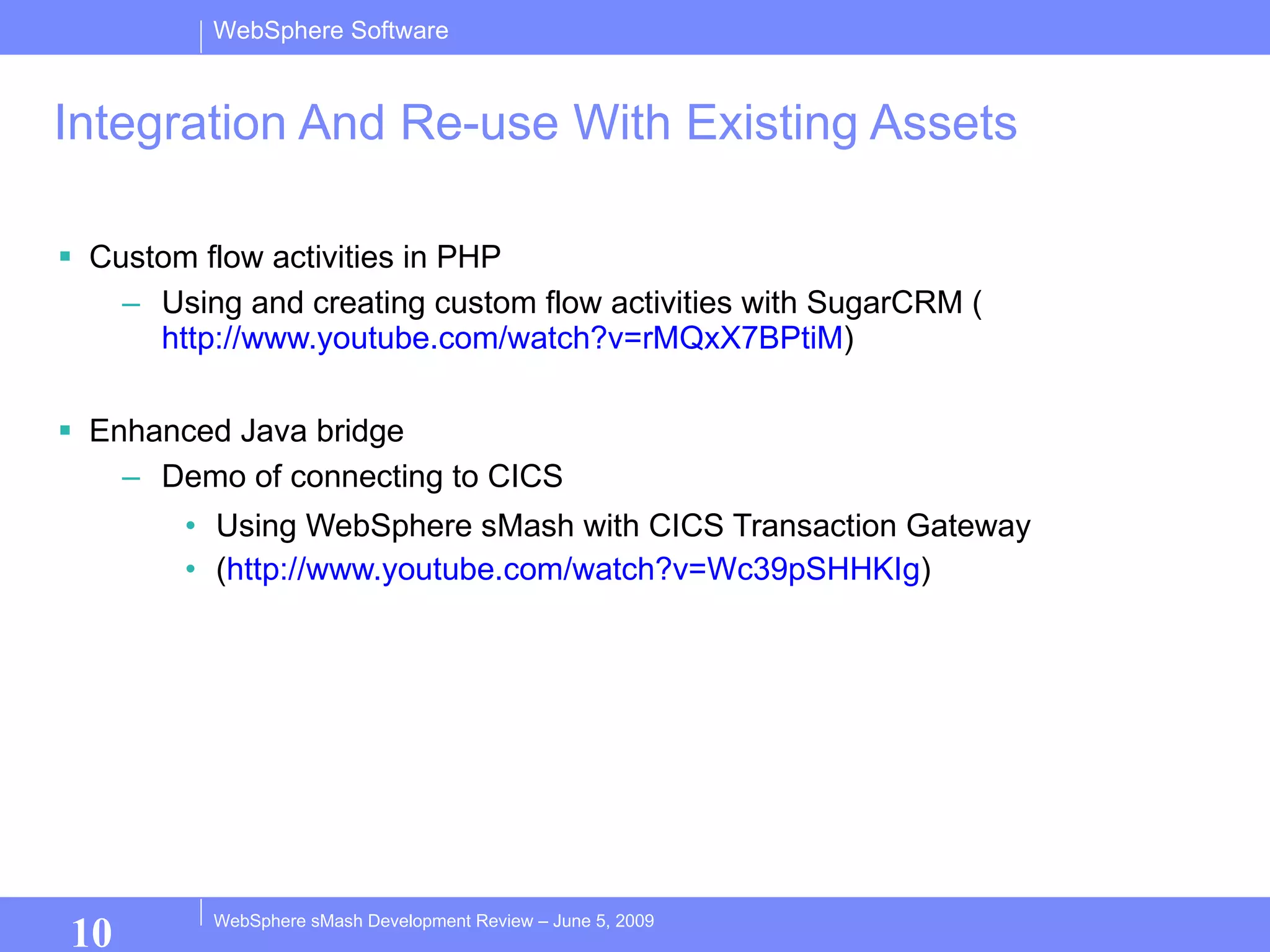 Integration And Re-use With Existing Assets Custom flow activities in PHP Using and creating custom flow activities with SugarCRM ( http://www.youtube.com/watch?v=rMQxX7BPtiM ) Enhanced Java bridge Demo of connecting to CICS Using WebSphere sMash with CICS Transaction Gateway ( http:// www.youtube.com/watch?v =Wc39pSHHKIg ) 