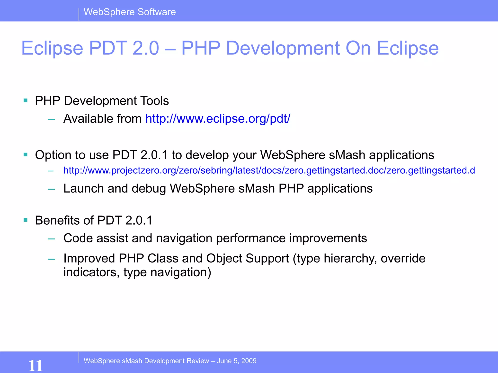Eclipse PDT 2.0 – PHP Development On Eclipse PHP Development Tools Available from  http://www.eclipse.org/pdt/ Option to use PDT 2.0.1 to develop your WebSphere sMash applications http://www.projectzero.org/zero/sebring/latest/docs/zero.gettingstarted.doc/zero.gettingstarted.doc/EclipsePHP.html Launch and debug WebSphere sMash PHP applications Benefits of PDT 2.0.1 Code assist and navigation performance improvements Improved PHP Class and Object Support (type hierarchy, override indicators, type navigation) 