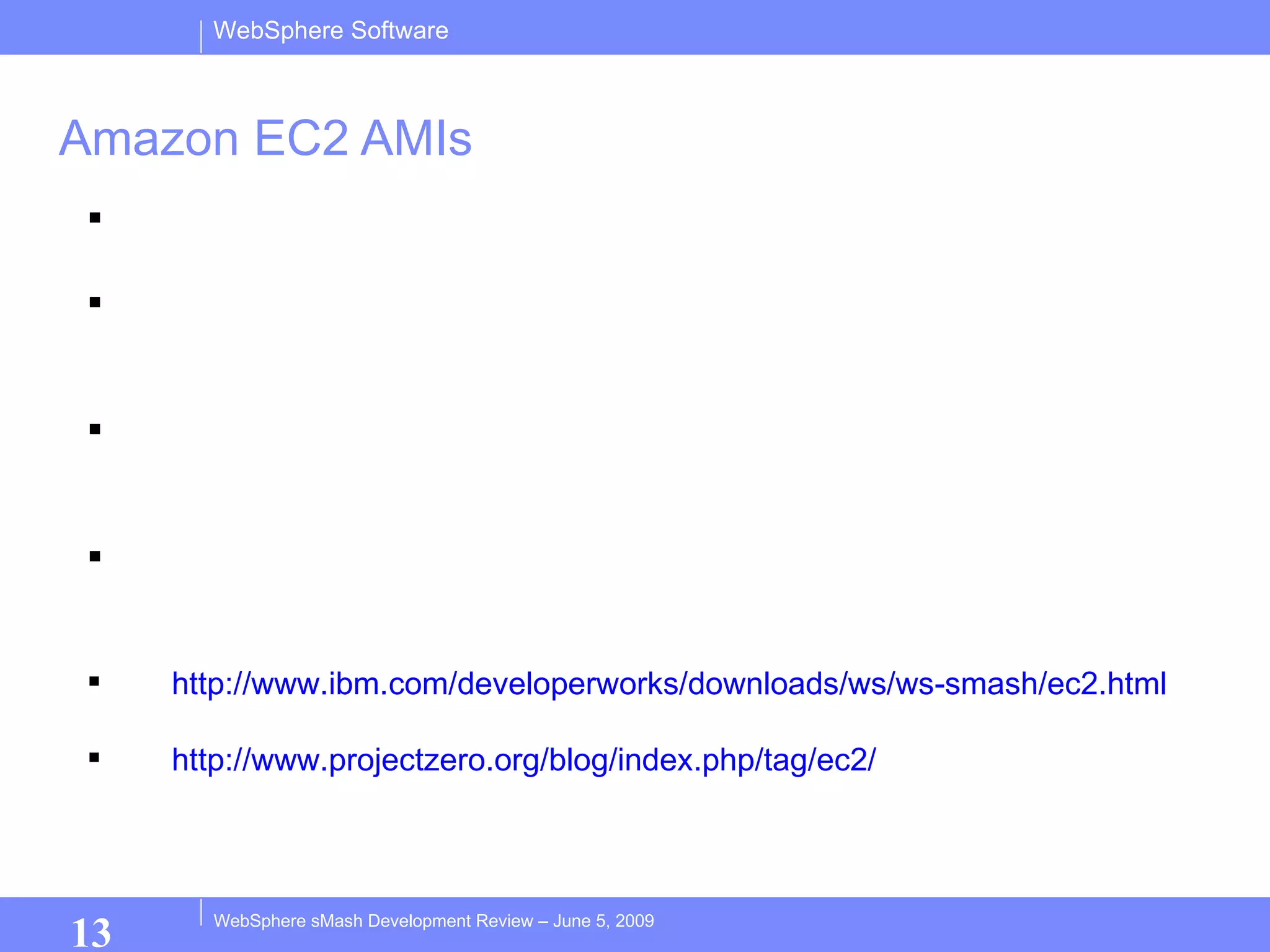 Amazon EC2 AMIs Run WebSphere sMash in Amazon’s cloud Released both development and production WebSphere sMash AMIs Use development AMI to create and test sMash applications using remote AppBuilder Use production AMI to run the finished production version of your sMash app. http://www.ibm.com/developerworks/downloads/ws/ws-smash/ec2.html http://www.projectzero.org/blog/index.php/tag/ec2/ 