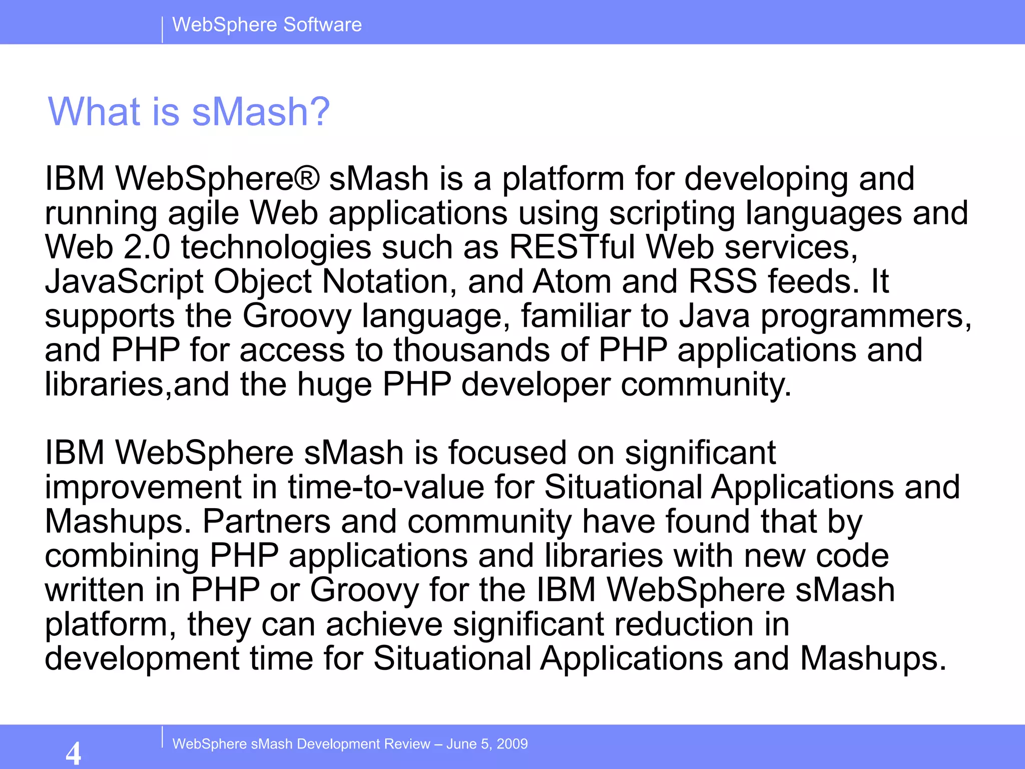 What is sMash? IBM WebSphere® sMash is a platform for developing and running agile Web applications using scripting languages and Web 2.0 technologies such as RESTful Web services, JavaScript Object Notation, and Atom and RSS feeds. It supports the Groovy language, familiar to Java programmers, and PHP for access to thousands of PHP applications and libraries,and the huge PHP developer community.  IBM WebSphere sMash is focused on significant improvement in time-to-value for Situational Applications and Mashups. Partners and community have found that by combining PHP applications and libraries with new code written in PHP or Groovy for the IBM WebSphere sMash platform, they can achieve significant reduction in development time for Situational Applications and Mashups.  