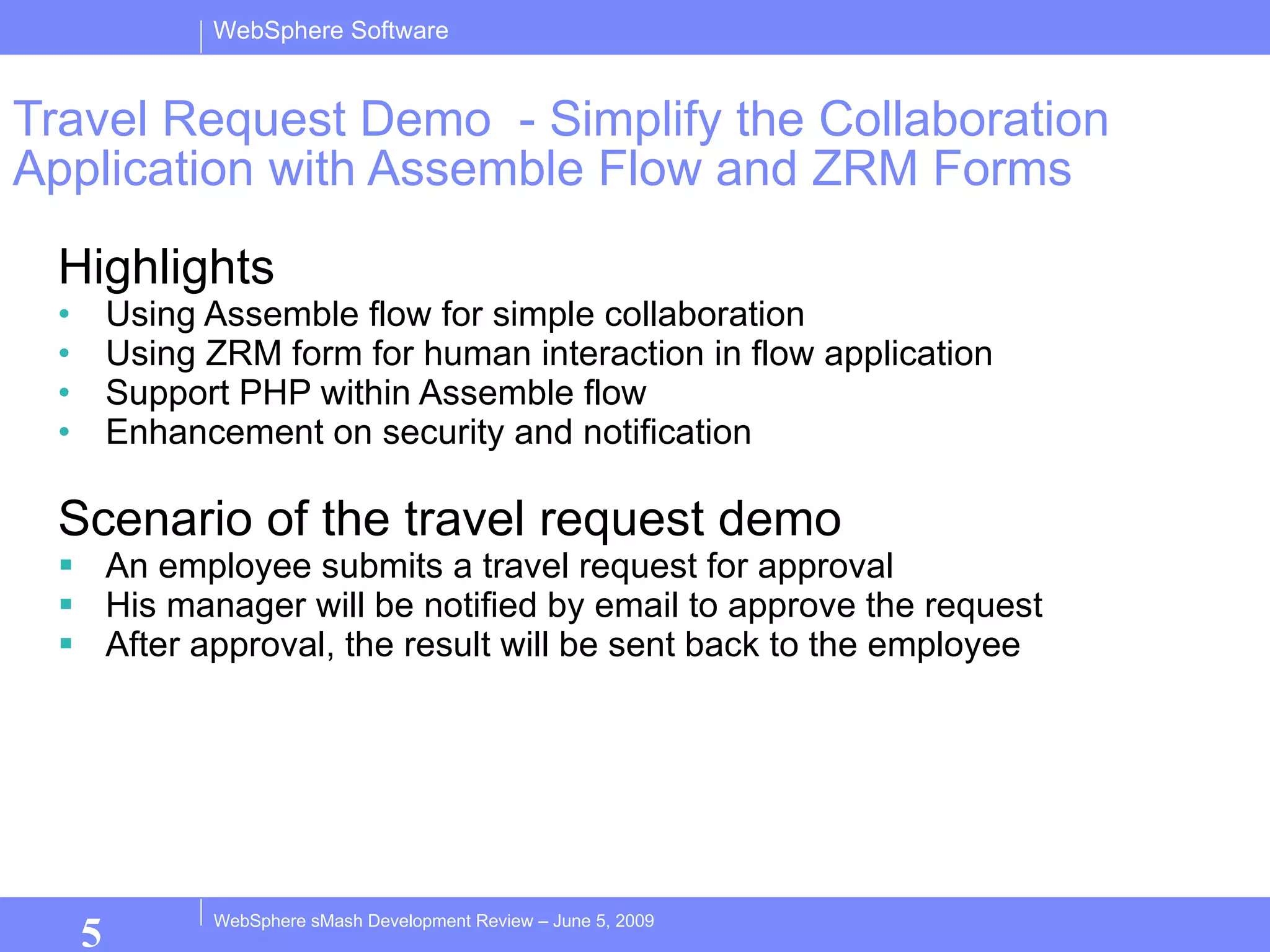 Travel Request  D emo   - S implify the  C ollaboration  A pplication with Assemble  F low and ZRM  F orms Highlights Using Assemble flow for simple collaboration Using ZRM form for human interaction in flow application Support PHP within Assemble flow Enhancement on security and notification  Scenario of the travel request demo An employee submits a travel request for approval His manager will be notified by email to approve the request After approval, the result will be sent back to the employee 