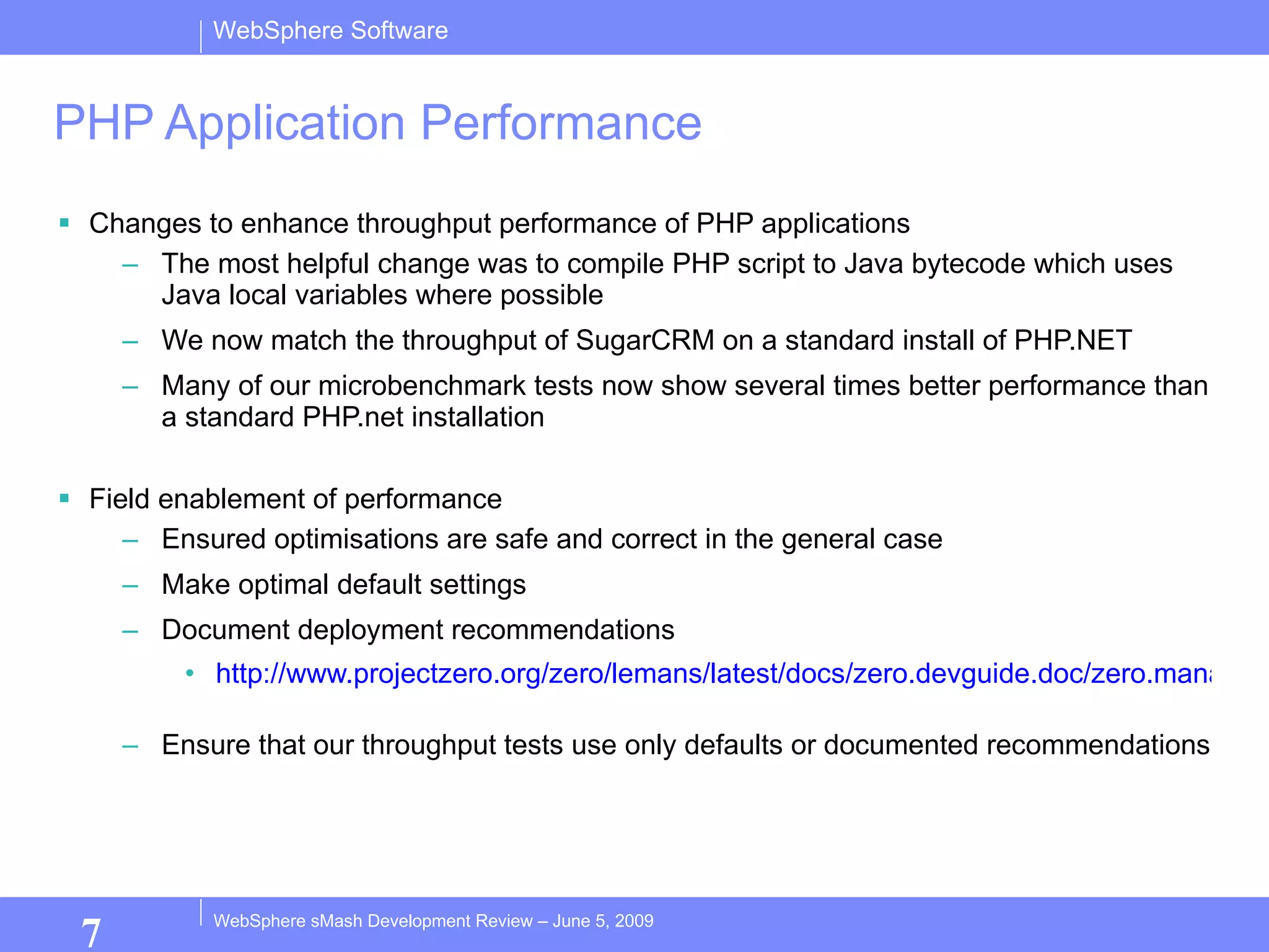PHP Application Performance Changes to enhance throughput performance of PHP applications The most helpful change was to compile PHP script to Java bytecode which uses Java local variables where possible We now match the throughput of SugarCRM on a standard install of PHP.NET Many of our microbenchmark tests now show several times better performance than a standard PHP.net installation Field enablement of performance Ensured optimisations are safe and correct in the general case Make optimal default settings Document deployment recommendations http://www.projectzero.org/zero/lemans/latest/docs/zero.devguide.doc/zero.management.zso/Deployment.html   Ensure that our throughput tests use only defaults or documented recommendations 