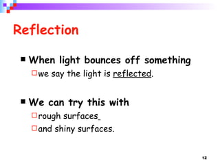 Reflection When light bounces off something  we say the light is  reflected . We can try this with  rough surfaces   and shiny surfaces.  