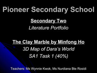 Pioneer Secondary SchoolPioneer Secondary School
Secondary TwoSecondary Two
Literature PortfolioLiterature Portfolio
The Clay Marble by Minfong HoThe Clay Marble by Minfong Ho
3D Map of Dara’s World3D Map of Dara’s World
SA1 Task 1 (40%)SA1 Task 1 (40%)
Teachers: Ms Wynnie Kwok, Ms Nurdiana Bte RosidiTeachers: Ms Wynnie Kwok, Ms Nurdiana Bte Rosidi
 
