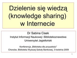 Dzielenie się wiedzą (knowledge sharing)  w Internecie   Dr Sabina Cisek  Instytut Informacji Naukowej i Bibliotekoznawstwa  Uniwersytet Jagielloński  Konferencja „Biblioteka dla przyszłości”  Chorzów, Biblioteka Wyższej Szkoły Bankowej, 3 kwietnia 2009 