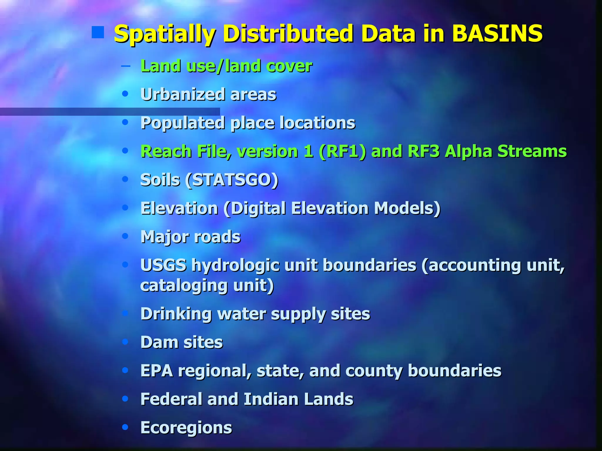 Spatially Distributed Data in BASINS Land use/land cover   Urbanized areas  Populated place locations  Reach File, version 1 (RF1) and RF3 Alpha Streams Soils (STATSGO)  Elevation (Digital Elevation Models)  Major roads  USGS hydrologic unit boundaries (accounting unit, cataloging unit)  Drinking water supply sites  Dam sites  EPA regional, state, and county boundaries  Federal and Indian Lands  Ecoregions 