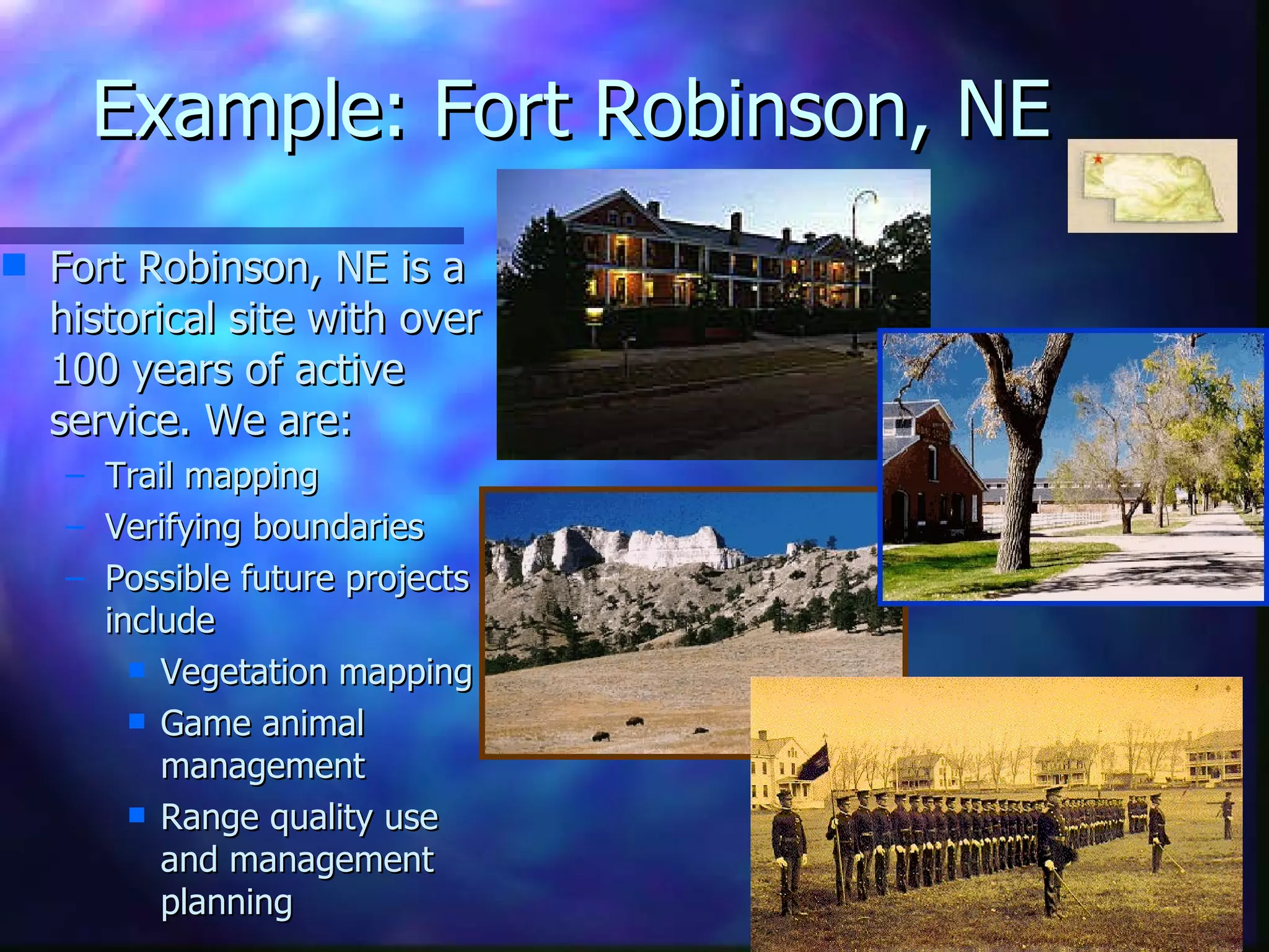 Example: Fort Robinson, NE Fort Robinson, NE is a historical site with over 100 years of active service. We are: Trail mapping Verifying boundaries Possible future projects include  Vegetation mapping Game animal management Range quality use and management planning 