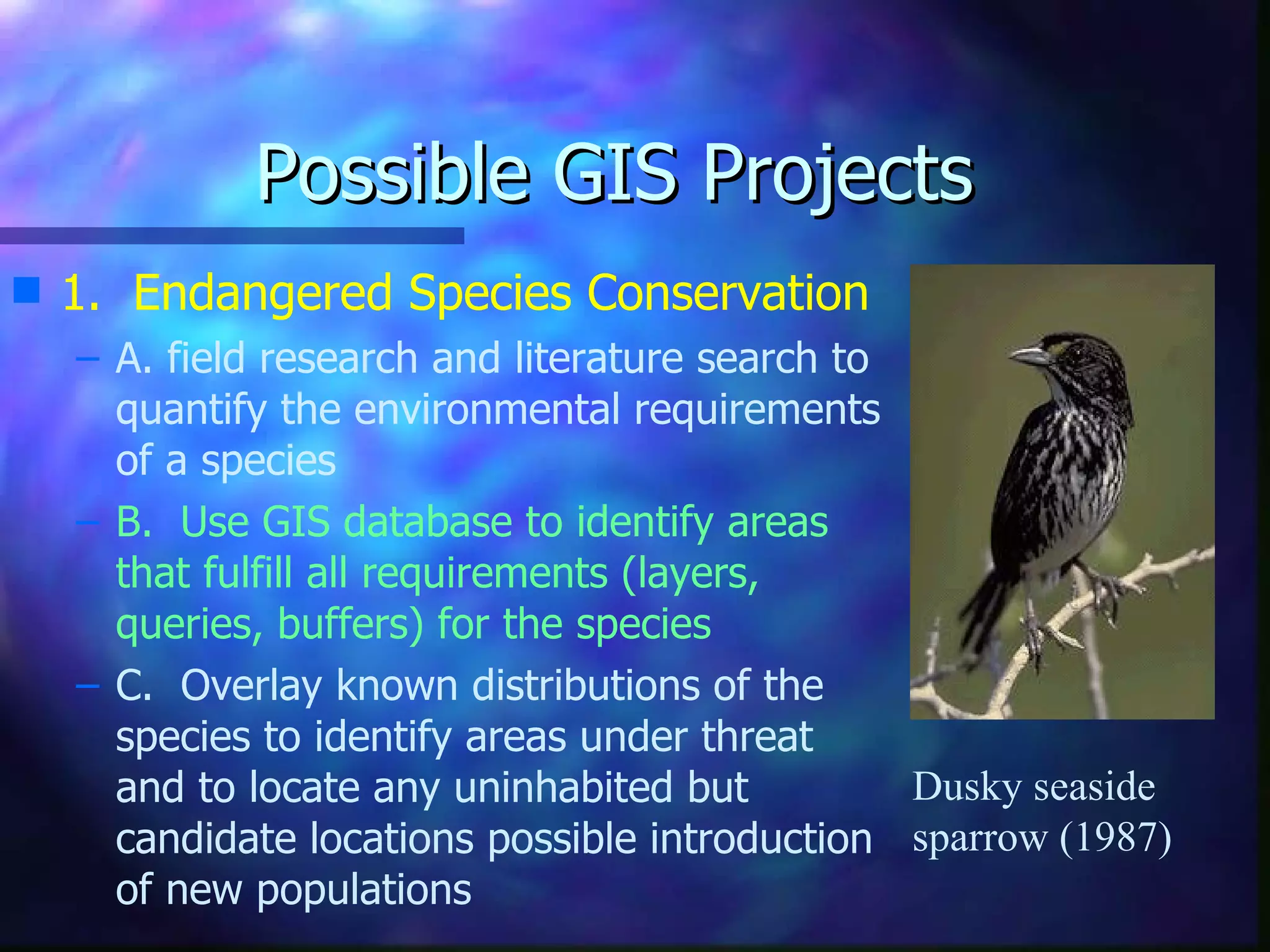 Possible GIS Projects 1.  Endangered Species Conservation A. field research and literature search to quantify the environmental requirements of a species B.  Use GIS database to identify areas that fulfill all requirements (layers, queries, buffers) for the species C.  Overlay known distributions of the species to identify areas under threat and to locate any uninhabited but candidate locations possible introduction of new populations Dusky seaside sparrow (1987) 