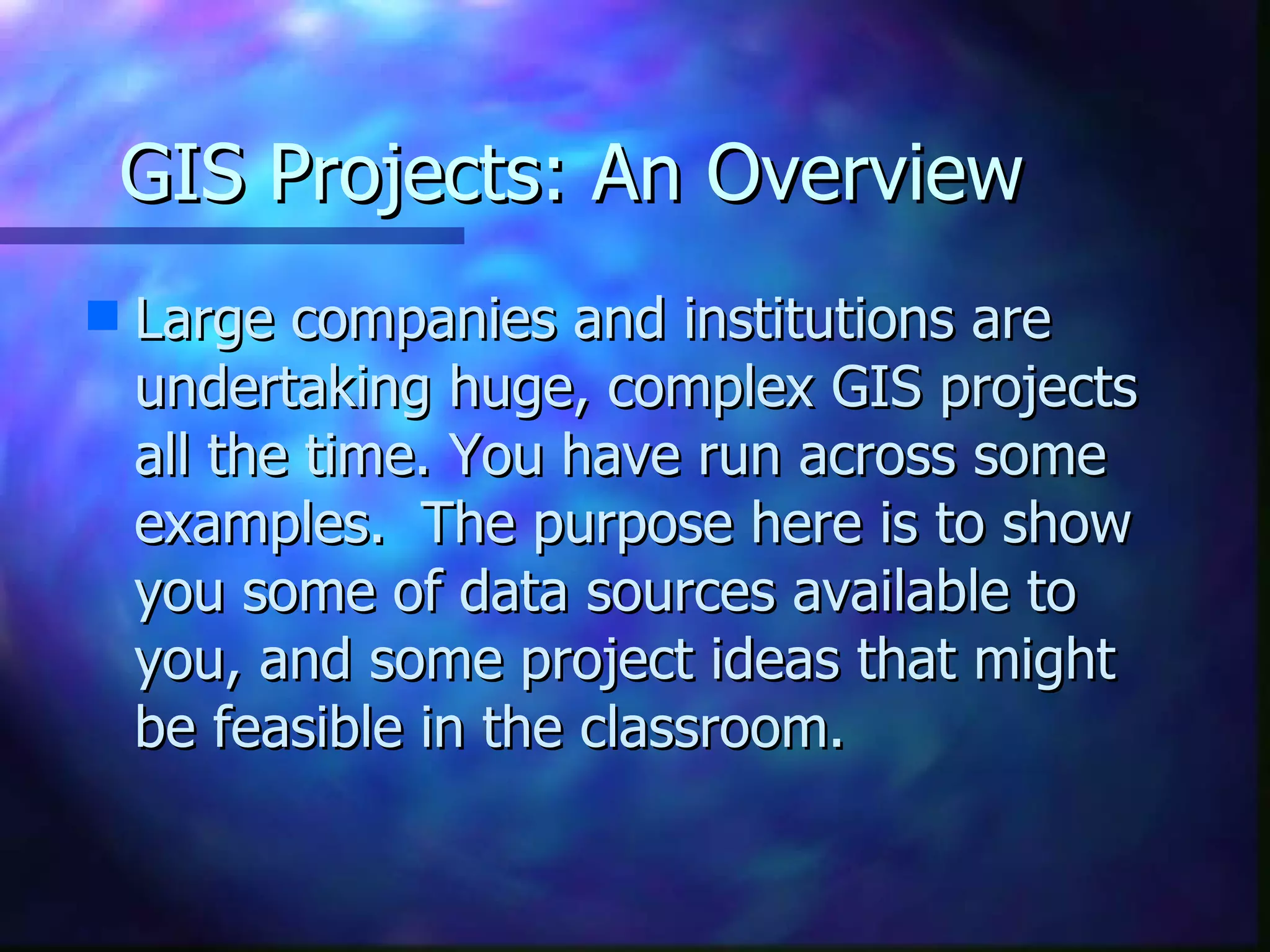 GIS Projects: An Overview Large companies and institutions are undertaking huge, complex GIS projects all the time. You have run across some examples.  The purpose here is to show you some of data sources available to you, and some project ideas that might be feasible in the classroom. 