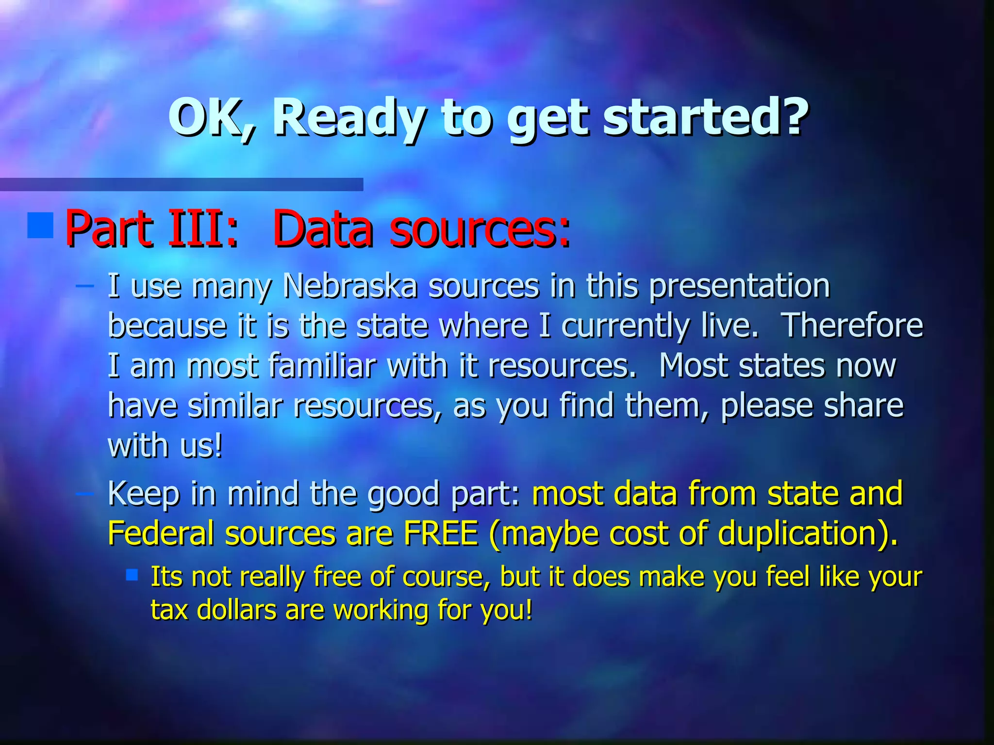 OK, Ready to get started? Part III:  Data sources: I use many Nebraska sources in this presentation because it is the state where I currently live.  Therefore I am most familiar with it resources.  Most states now have similar resources, as you find them, please share with us! Keep in mind the good part:  most data from state and Federal sources are FREE (maybe cost of duplication). Its not really free of course, but it does make you feel like your tax dollars are working for you! 
