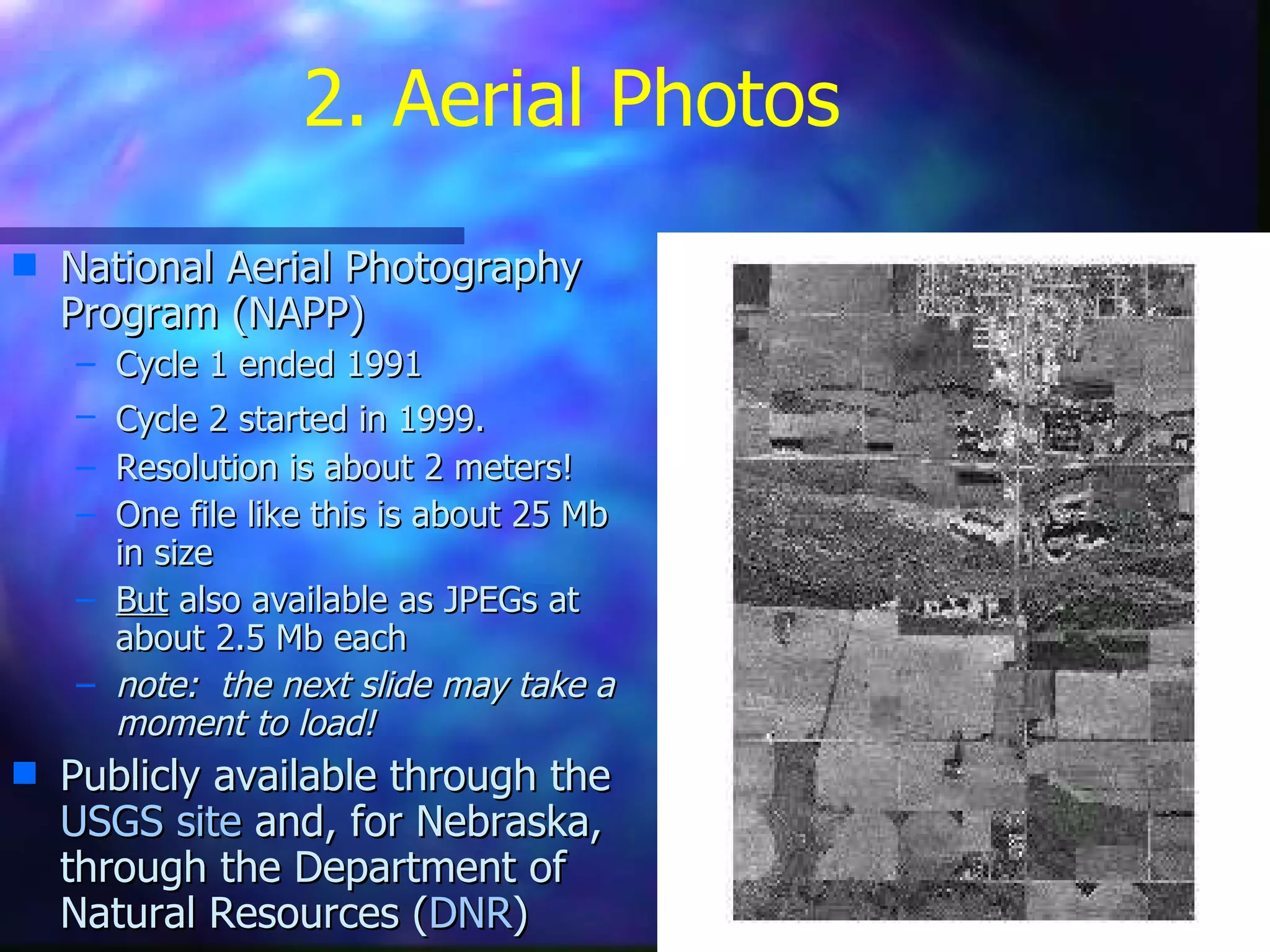 2. Aerial Photos National Aerial Photography Program (NAPP)  Cycle 1 ended 1991 Cycle 2 started in 1999.   Resolution is about 2 meters! One file like this is about 25 Mb in size But  also available as JPEGs at about 2.5 Mb each note:  the next slide may take a moment to load! Publicly available through the  USGS site  and, for Nebraska, through the Department of Natural Resources ( DNR ) 