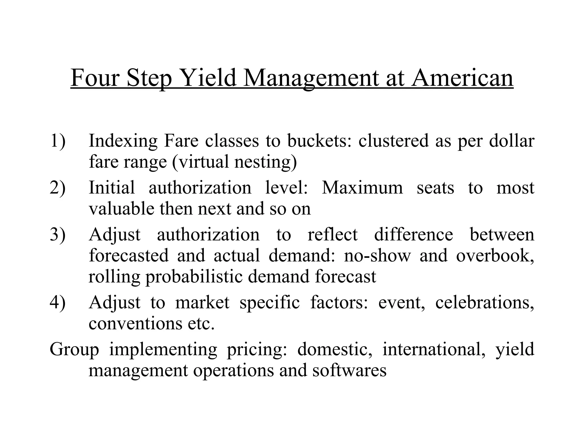 Four Step Yield Management at American Indexing Fare classes to buckets: clustered as per dollar fare range (virtual nesting) Initial authorization level: Maximum seats to most valuable then next and so on Adjust authorization to reflect difference between forecasted and actual demand: no-show and overbook, rolling probabilistic demand forecast  Adjust to market specific factors: event, celebrations, conventions etc. Group implementing pricing: domestic, international, yield management operations and softwares 