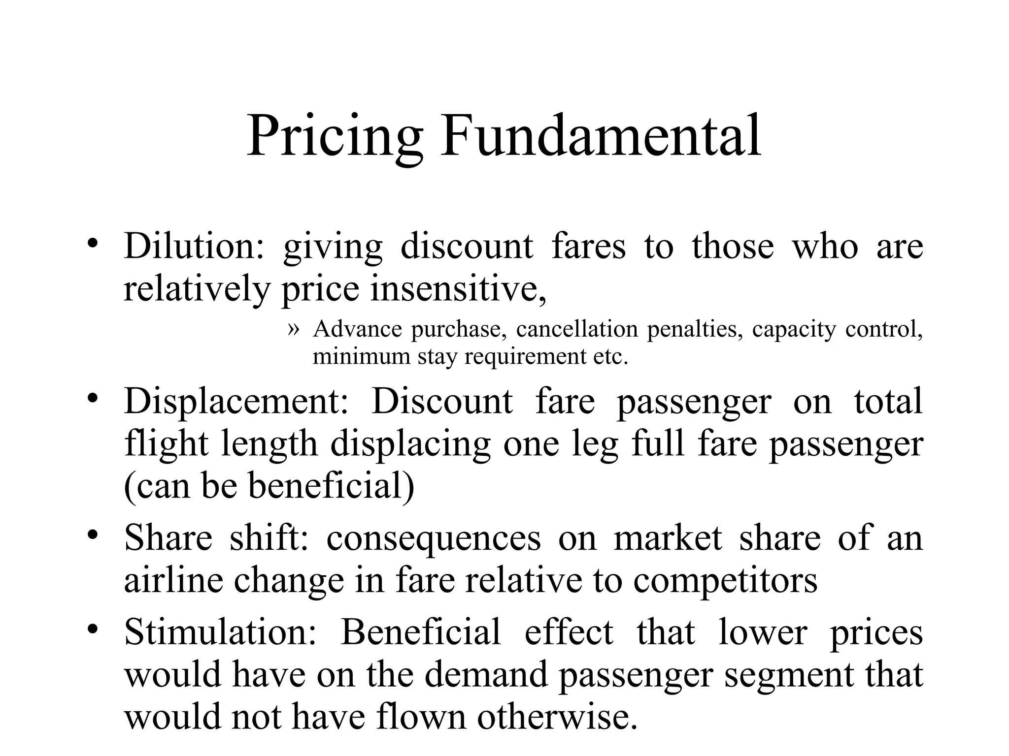 Pricing Fundamental Dilution: giving discount fares to those who are relatively price insensitive, Advance purchase, cancellation penalties, capacity control, minimum stay requirement etc. Displacement: Discount fare passenger on total flight length displacing one leg full fare passenger (can be beneficial)  Share shift: consequences on market share of an airline change in fare relative to competitors Stimulation: Beneficial effect that lower prices would have on the demand passenger segment that would not have flown otherwise. 
