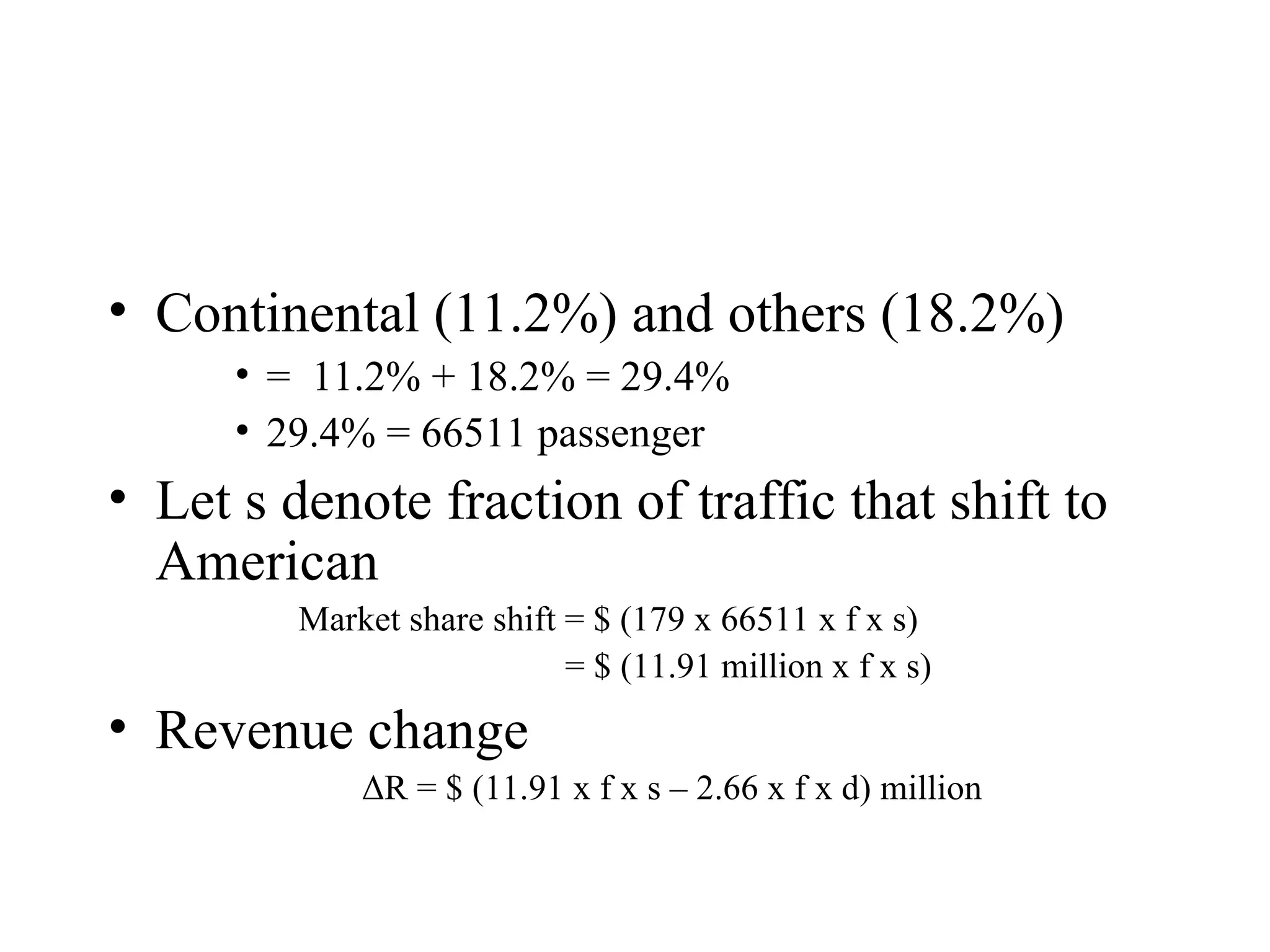 Continental (11.2%) and others (18.2%) =  11.2% + 18.2% = 29.4% 29.4% = 66511 passenger Let s denote fraction of traffic that shift to American Market share shift = $ (179 x 66511 x f x s)  = $ (11.91 million x f x s) Revenue change Δ R = $ (11.91 x f x s – 2.66 x f x d) million 