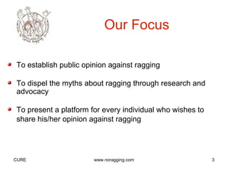 Our Focus

To establish public opinion against ragging

To dispel the myths about ragging through research and
advocacy

To present a platform for every individual who wishes to
share his/her opinion against ragging




CURE                   www.noragging.com                   3
 