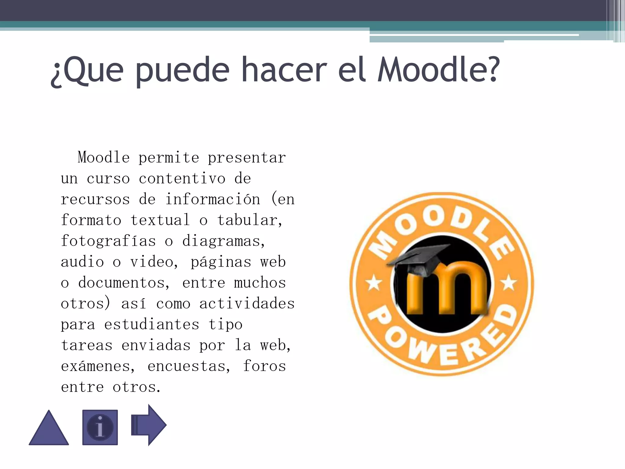 ¿Que puede hacer el Moodle?    Moodle permite presentar un curso contentivo de recursos de información (en formato textual o tabular, fotografías o diagramas, audio o video, páginas web o documentos, entre muchos otros) así como actividades para estudiantes tipo tareas enviadas por la web, exámenes, encuestas, foros entre otros.