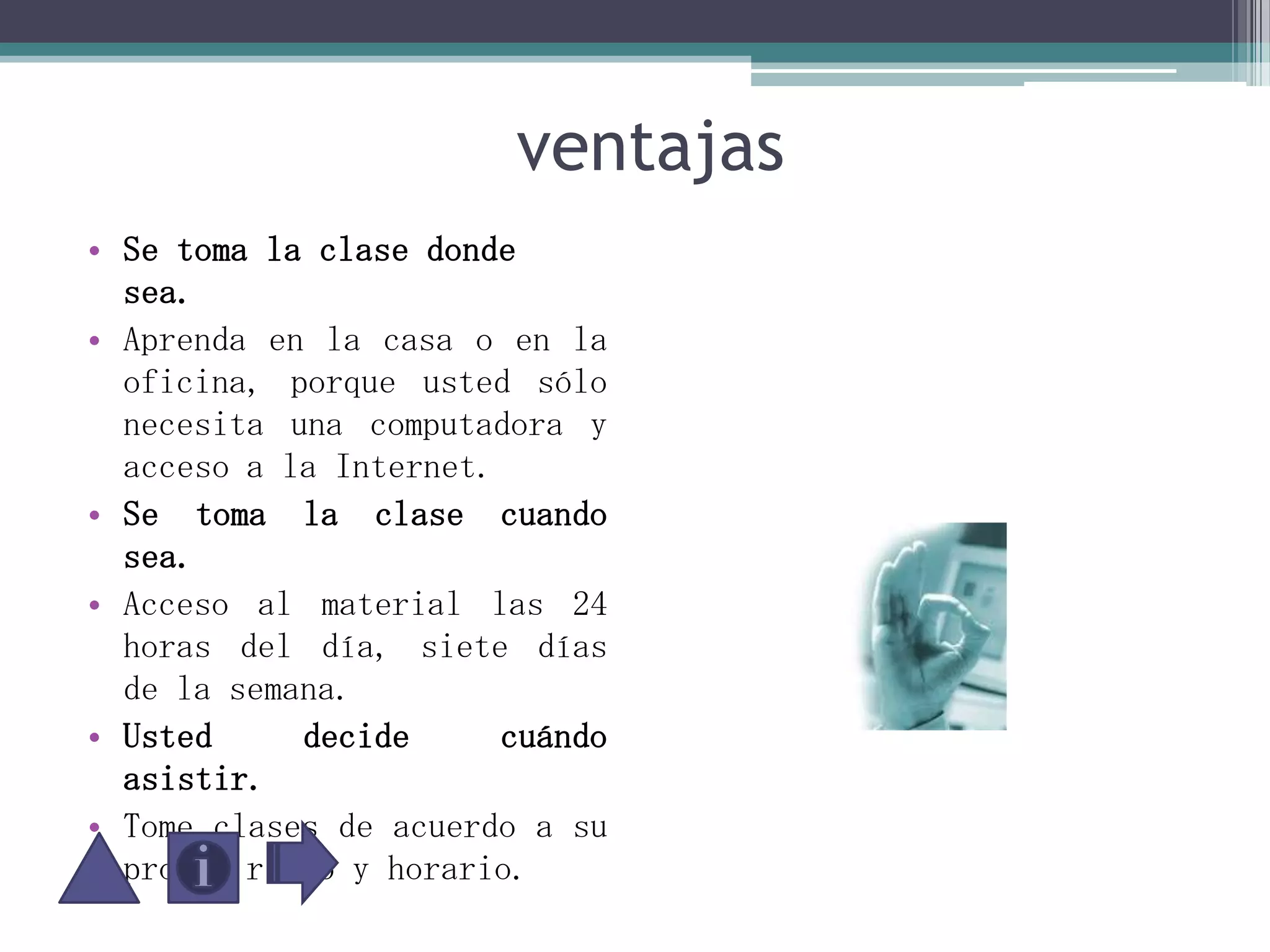                      ventajasSe toma la clase donde sea. Aprenda en la casa o en la oficina, porque usted sólo necesita una computadora y acceso a la Internet.Se toma la clase cuando sea.Acceso al material las 24 horas del día, siete días de la semana.Usted decide cuándo asistir. Tome clases de acuerdo a su propio ritmo y horario.