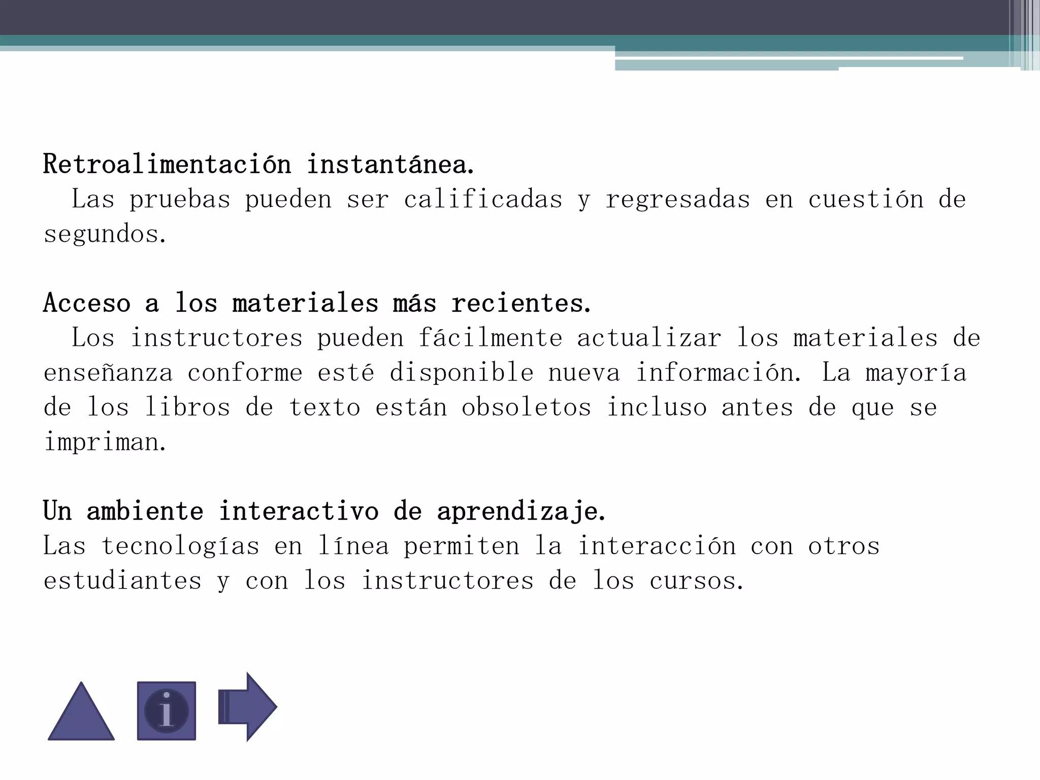 Retroalimentación instantánea.   Las pruebas pueden ser calificadas y regresadas en cuestión de segundos.Acceso a los materiales más recientes.   Los instructores pueden fácilmente actualizar los materiales de enseñanza conforme esté disponible nueva información. La mayoría de los libros de texto están obsoletos incluso antes de que se impriman.Un ambiente interactivo de aprendizaje. Las tecnologías en línea permiten la interacción con otros estudiantes y con los instructores de los cursos. 