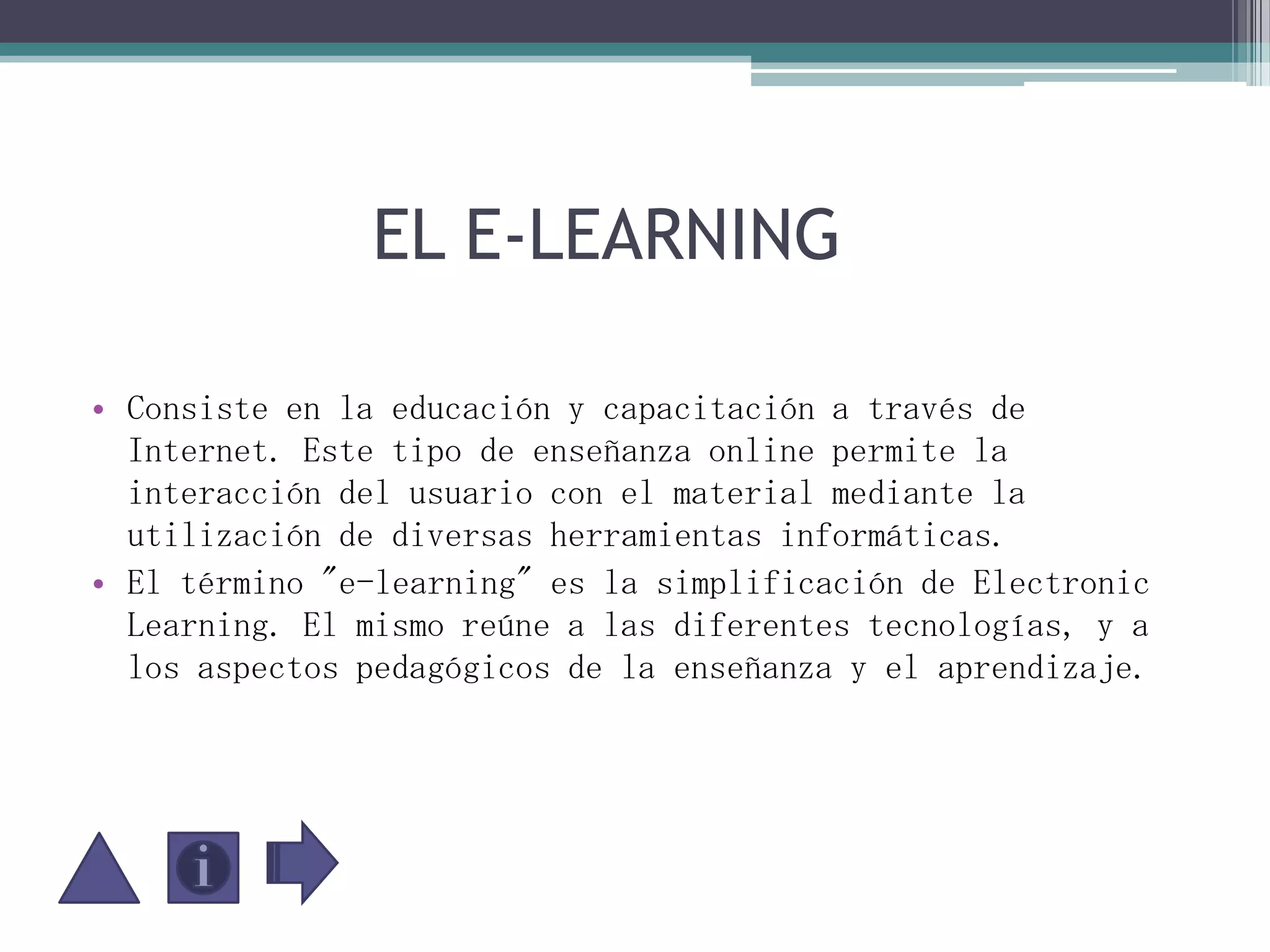               EL E-LEARNING Consiste en la educación y capacitación a través de Internet. Este tipo de enseñanza online permite la interacción del usuario con el material mediante la utilización de diversas herramientas informáticas.El término "e-learning" es la simplificación de Electronic Learning. El mismo reúne a las diferentes tecnologías, y a los aspectos pedagógicos de la enseñanza y el aprendizaje.