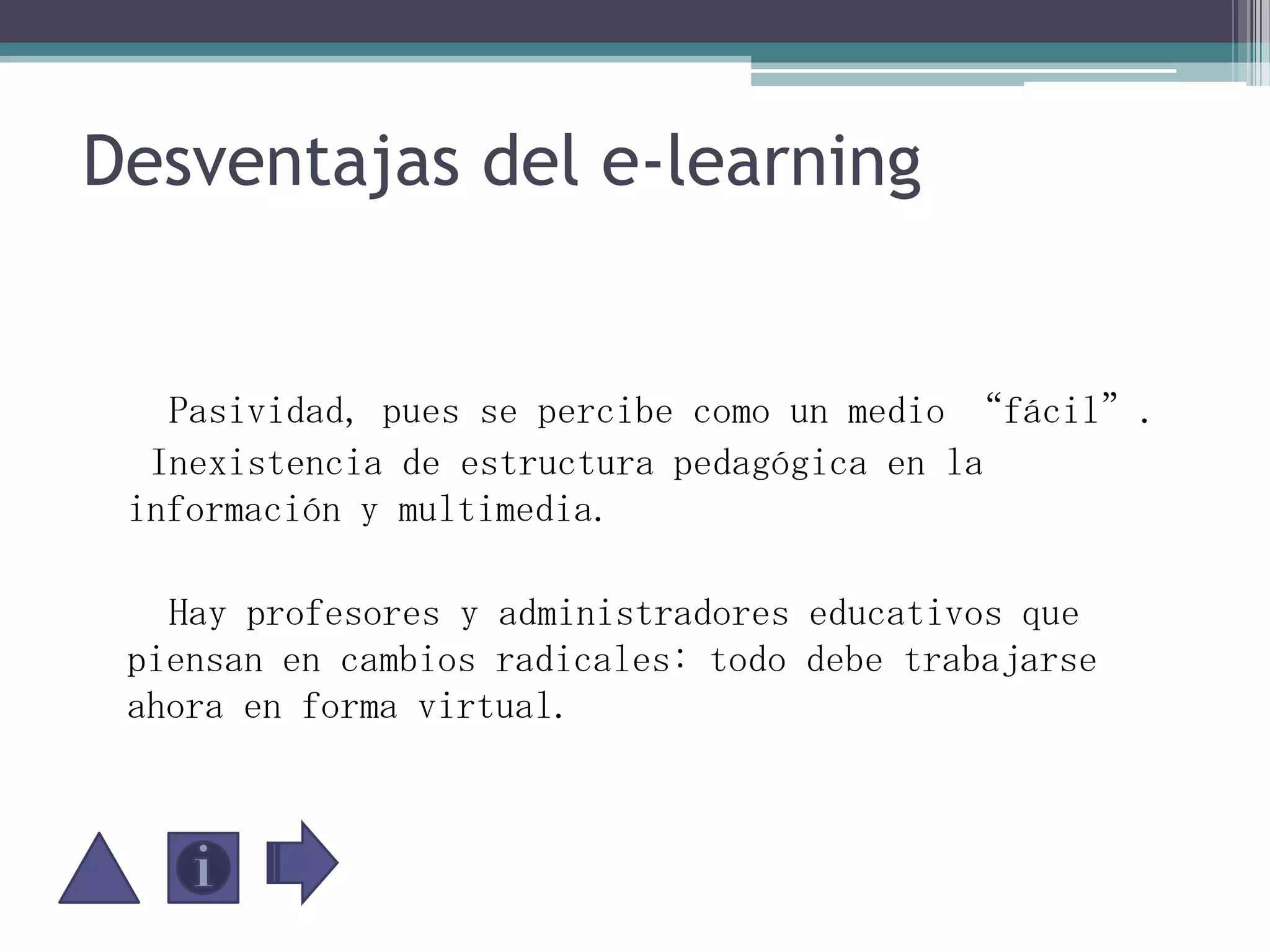 Desventajas del e-learning     Pasividad, pues se percibe como un medio “fácil”.   Inexistencia de estructura pedagógica en la información y multimedia.     Hay profesores y administradores educativos que piensan en cambios radicales: todo debe trabajarse ahora en forma virtual. 