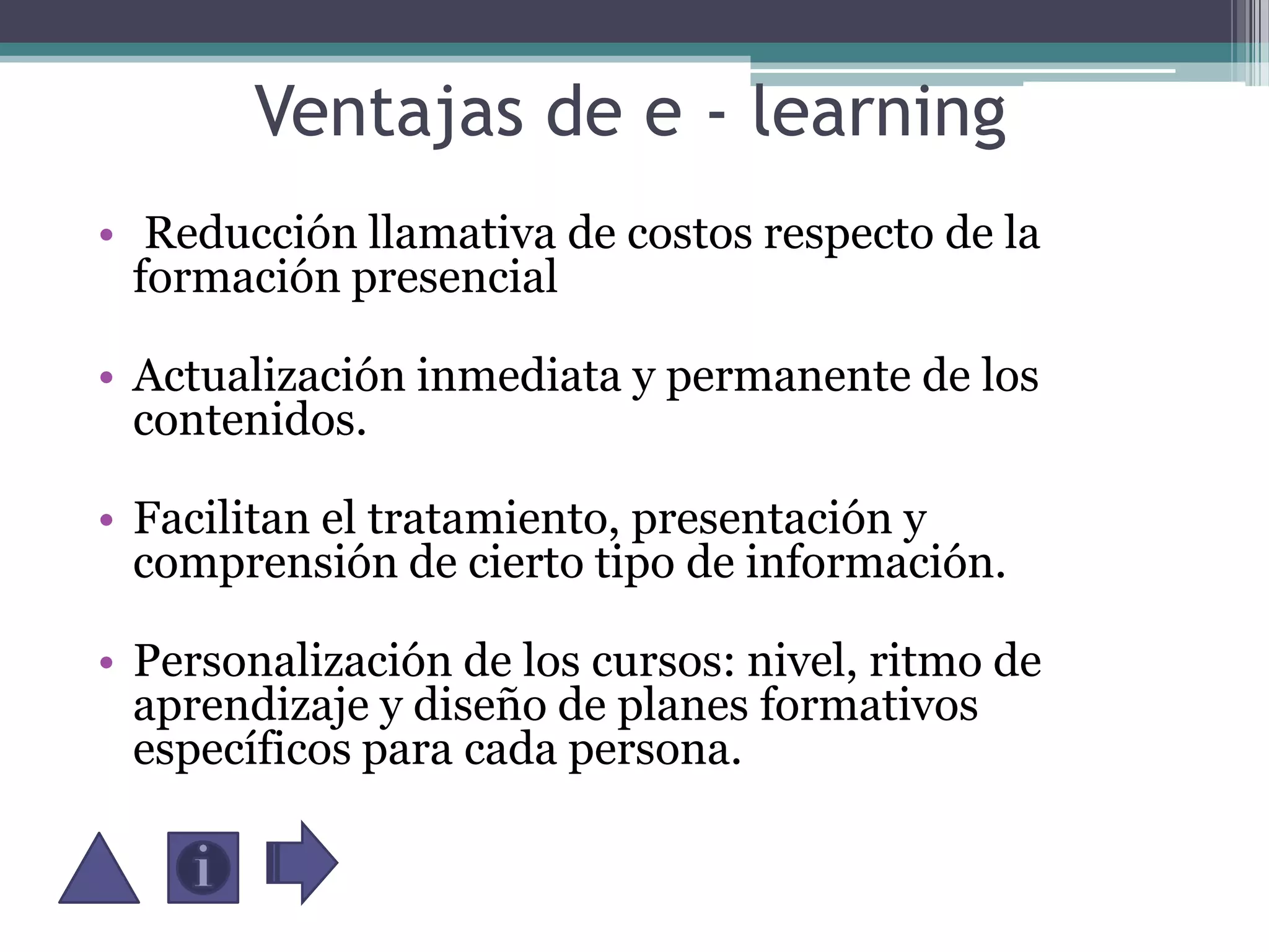Ventajas de e - learning Reducción llamativa de costos respecto de la formación presencial Actualización inmediata y permanente de los contenidos.Facilitan el tratamiento, presentación y comprensión de cierto tipo de información.Personalización de los cursos: nivel, ritmo de aprendizaje y diseño de planes formativos específicos para cada persona.