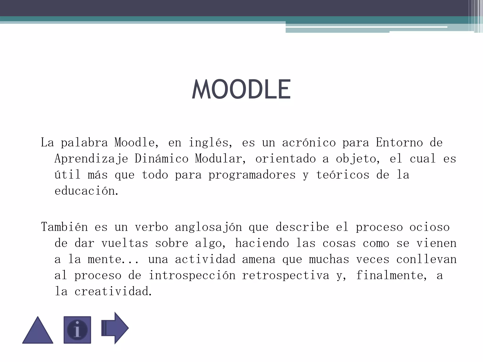MOODLELa palabra Moodle, en inglés, es un acrónico para Entorno de Aprendizaje Dinámico Modular, orientado a objeto, el cual es útil más que todo para programadores y teóricos de la educación. También es un verbo anglosajón que describe el proceso ocioso de dar vueltas sobre algo, haciendo las cosas como se vienen a la mente... una actividad amena que muchas veces conllevan al proceso de introspección retrospectiva y, finalmente, a la creatividad. 