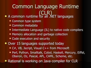 Common Language Runtime (CLR) A common runtime for all .NET languages Common type system Common metadata Intermediate Language (IL) to native code compilers Memory allocation and garbage collection Code execution and security Over 15 languages supported today C#, VB, Jscript, Visual C++ from Microsoft Perl, Python, Smalltalk, Cobol, Haskell, Mercury, Eiffel, Oberon, Oz, Pascal, APL, CAML, Scheme, etc. Rational is working on Java compiler for CLR 