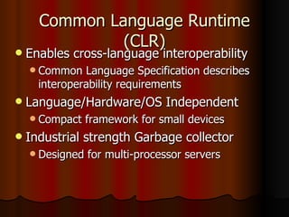 Common Language Runtime (CLR) Enables cross-language interoperability Common Language Specification describes interoperability requirements Language/Hardware/OS Independent Compact framework for small devices Industrial strength Garbage collector Designed for multi-processor servers 
