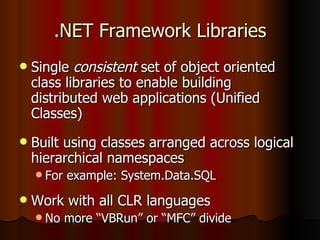 .NET Framework Libraries Single  consistent  set of object oriented class libraries to enable building distributed web applications (Unified Classes) Built using classes arranged across logical hierarchical namespaces For example: System.Data.SQL Work with all CLR languages No more “VBRun” or “MFC” divide 