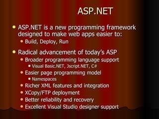 ASP.NET ASP.NET is a new programming framework designed to make web apps easier to:  Build, Deploy, Run Radical advancement of today’s ASP Broader programming language support Visual Basic.NET, Jscript.NET, C# Easier page programming model Namespaces Richer XML features and integration XCopy/FTP deployment Better reliability and recovery Excellent Visual Studio designer support 