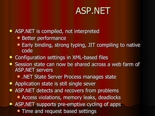 ASP.NET ASP.NET is compiled, not interpreted Better performance Early binding, strong typing, JIT compiling to native code Configuration settings in XML-based files Session state can now be shared across a web farm of ASP.NET servers .NET State Server Process manages state Application state is still single sever ASP.NET detects and recovers from problems Access violations, memory leaks, deadlocks ASP.NET supports pre-emptive cycling of apps Time and request based settings 
