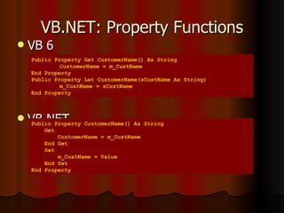 VB.NET: Property Functions VB 6 VB.NET Public Property Get CustomerName() As String CustomerName = m_CustName  End Property Public Property Let CustomerName(sCustName As String) m_CustName = sCustName End Property Public Property CustomerName() As String Get CustomerName = m_CustName End Get Set m_CustName = Value End Set End Property 