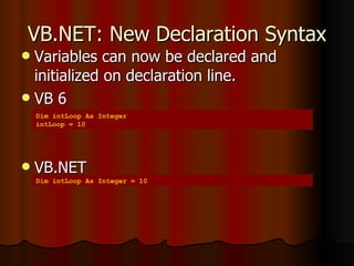 VB.NET: New Declaration Syntax Variables can now be declared and initialized on declaration line. VB 6 VB.NET Dim intLoop As Integer intLoop = 10 Dim intLoop As Integer = 10 