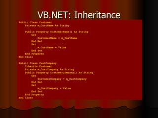 VB.NET: Inheritance Public Class Customer Private m_CustName As String Public Property CustomerName() As String Get CustomerName = m_CustName End Get Set m_CustName = Value End Set End Property  End Class Public Class CustCompany Inherits Customer Private m_CustCompany As String Public Property CustomerCompany() As String Get CustomerCompany = m_CustCompany End Get Set m_CustCompany = Value End Set End Property End Class 
