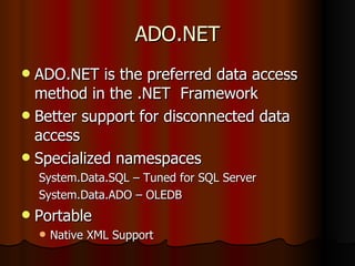 ADO.NET ADO.NET is the preferred data access method in the .NET  Framework Better support for disconnected data access Specialized namespaces System.Data.SQL – Tuned for SQL Server System.Data.ADO – OLEDB Portable Native XML Support 